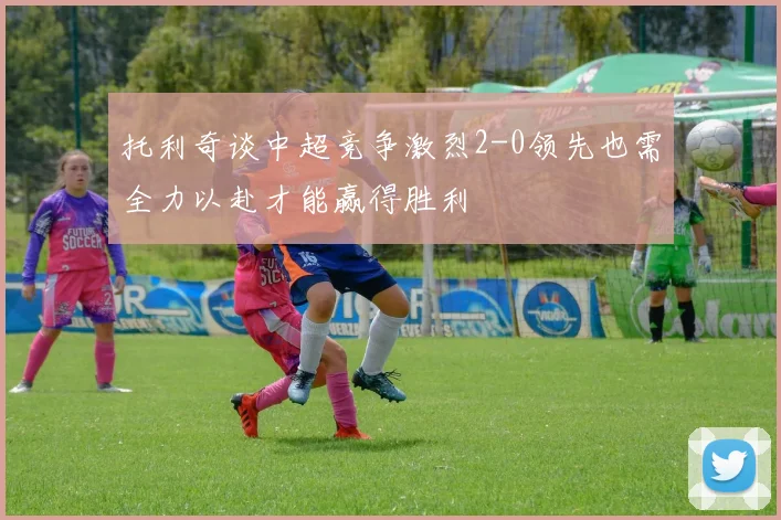 托利奇谈中超竞争激烈2-0领先也需全力以赴才能赢得胜利